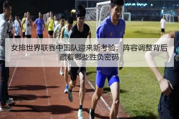 女排世界联赛中国队迎来新考验，阵容调整背后藏着哪些胜负密码
